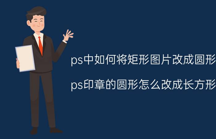 ps中如何将矩形图片改成圆形 ps印章的圆形怎么改成长方形？